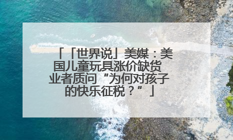 「世界说」美媒：美国儿童玩具涨价缺货 业者质问“为何对孩子的快乐征税？”