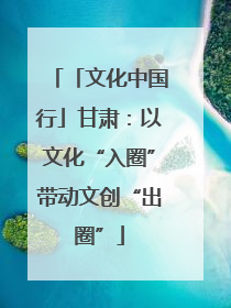 「文化中国行」甘肃：以文化“入圈”带动文创“出圈”
