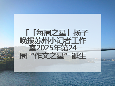 「每周之星」扬子晚报苏州小记者工作室2025年第24周“作文之星”诞生啦，快来领奖