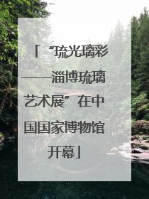 “琉光璃彩——淄博琉璃艺术展”在中国国家博物馆开幕