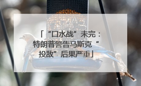 “口水战”未完：特朗普警告马斯克“投敌”后果严重