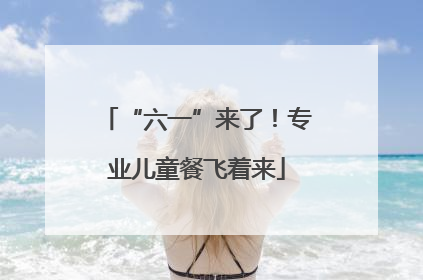 “六一”来了！专业儿童餐飞着来