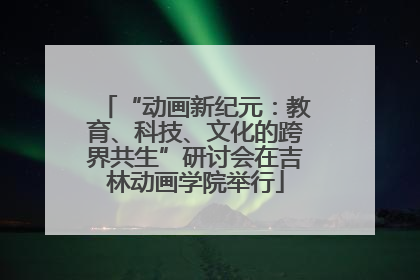 “动画新纪元：教育、科技、文化的跨界共生”研讨会在吉林动画学院举行