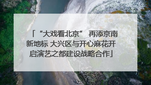 “大戏看北京” 再添京南新地标 大兴区与开心麻花开启演艺之都建设战略合作