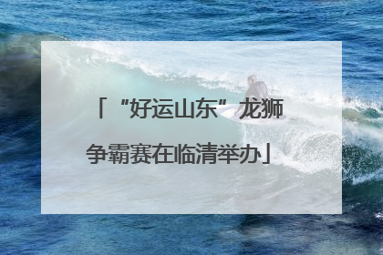 “好运山东”龙狮争霸赛在临清举办