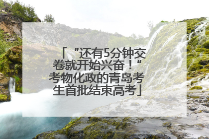 “还有5分钟交卷就开始兴奋！”考物化政的青岛考生首批结束高考