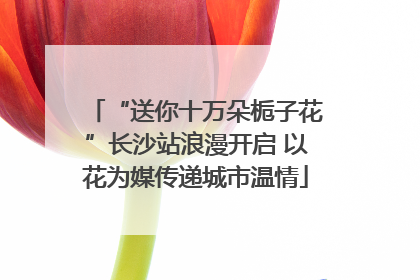 “送你十万朵栀子花”长沙站浪漫开启 以花为媒传递城市温情