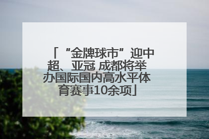 “金牌球市”迎中超、亚冠 成都将举办国际国内高水平体育赛事10余项