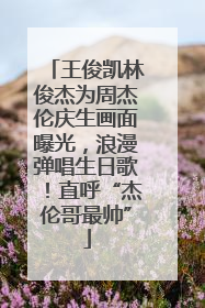 王俊凯林俊杰为周杰伦庆生画面曝光，浪漫弹唱生日歌！直呼“杰伦哥最帅”