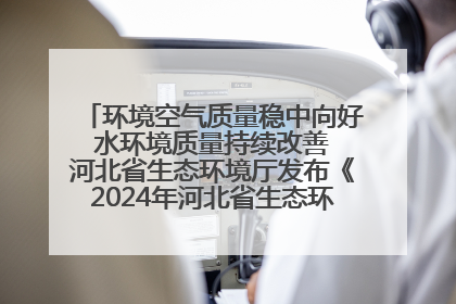 环境空气质量稳中向好 水环境质量持续改善 河北省生态环境厅发布《2024年河北省生态环境状况公报》