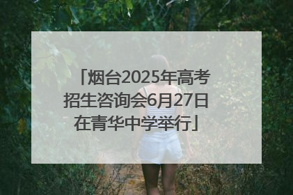 烟台2025年高考招生咨询会6月27日在青华中学举行