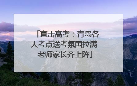 直击高考：青岛各大考点送考氛围拉满 老师家长齐上阵