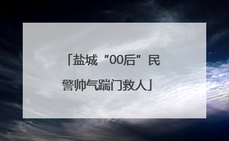 盐城“00后”民警帅气踹门救人