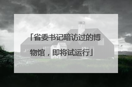 省委书记暗访过的博物馆，即将试运行