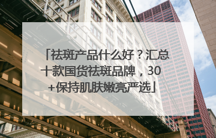 祛斑产品什么好？汇总十款国货祛斑品牌，30+保持肌肤嫩亮严选