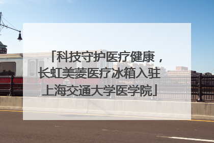 科技守护医疗健康，长虹美菱医疗冰箱入驻上海交通大学医学院