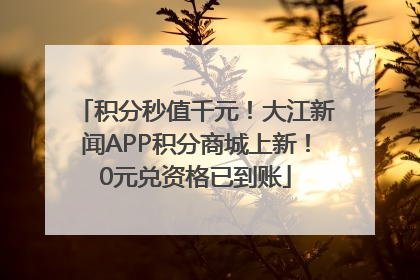 积分秒值千元！大江新闻APP积分商城上新！0元兑资格已到账