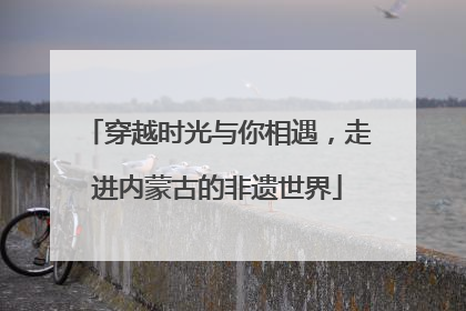 穿越时光与你相遇，走进内蒙古的非遗世界