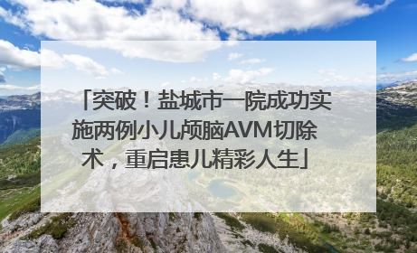 突破！盐城市一院成功实施两例小儿颅脑AVM切除术，重启患儿精彩人生
