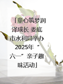 童心筑梦润泽成长 娄底市水利局举办2025年“六一”亲子趣味活动