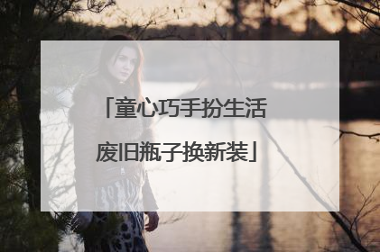 童心巧手扮生活 废旧瓶子换新装