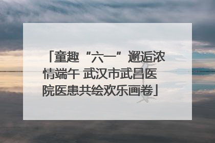 童趣“六一”邂逅浓情端午 武汉市武昌医院医患共绘欢乐画卷