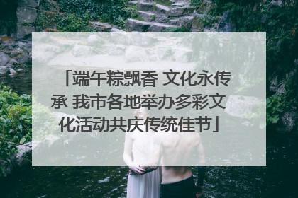 端午粽飘香 文化永传承 我市各地举办多彩文化活动共庆传统佳节
