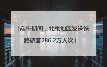 端午期间，北京地区发送铁路旅客286.2万人次