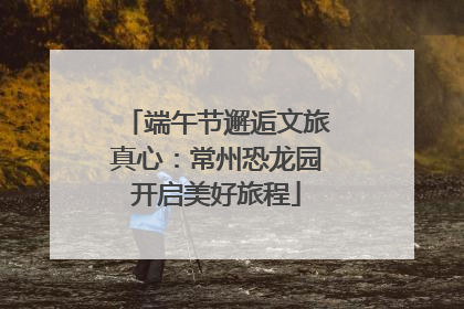 端午节邂逅文旅真心：常州恐龙园开启美好旅程