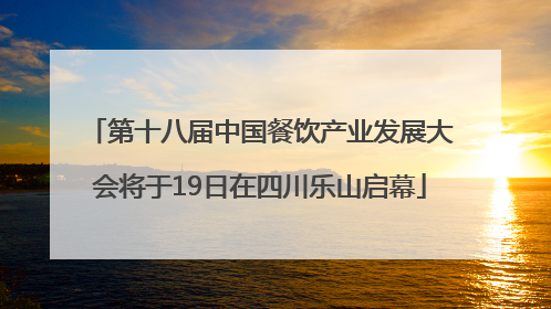 第十八届中国餐饮产业发展大会将于19日在四川乐山启幕
