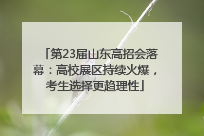 第23届山东高招会落幕：高校展区持续火爆，考生选择更趋理性