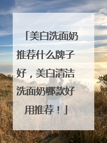 美白洗面奶推荐什么牌子好，美白清洁洗面奶哪款好用推荐！