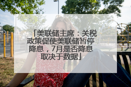 美联储主席：关税政策促使美联储暂停降息，7月是否降息取决于数据