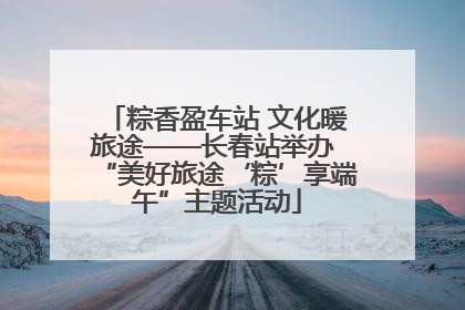 粽香盈车站 文化暖旅途——长春站举办 “美好旅途‘粽’享端午”主题活动