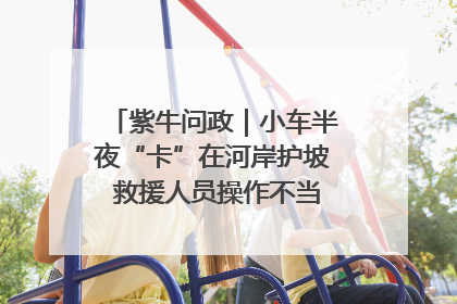 紫牛问政｜小车半夜“卡”在河岸护坡 救援人员操作不当致小车翻下河，然后直接走人了