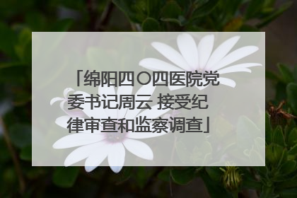 绵阳四〇四医院党委书记周云 接受纪律审查和监察调查