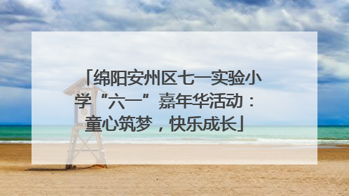 绵阳安州区七一实验小学“六一”嘉年华活动：童心筑梦，快乐成长