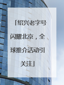 绍兴老字号闪耀北京，全球推介活动引关注