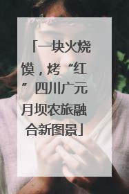 一块火烧馍，烤“红”四川广元月坝农旅融合新图景
