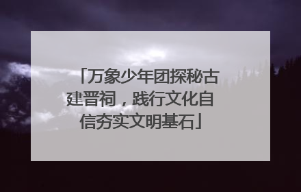 万象少年团探秘古建晋祠，践行文化自信夯实文明基石
