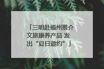三明赴福州推介文旅康养产品 发出“夏日邀约”