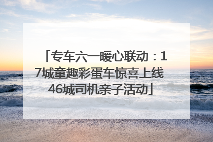 专车六一暖心联动：17城童趣彩蛋车惊喜上线 46城司机亲子活动