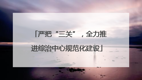 严把“三关”，全力推进综治中心规范化建设