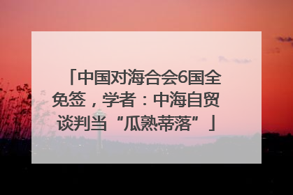中国对海合会6国全免签，学者：中海自贸谈判当“瓜熟蒂落”