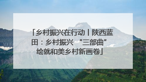 乡村振兴在行动丨陕西蓝田：乡村振兴 “三部曲” 绘就和美乡村新画卷