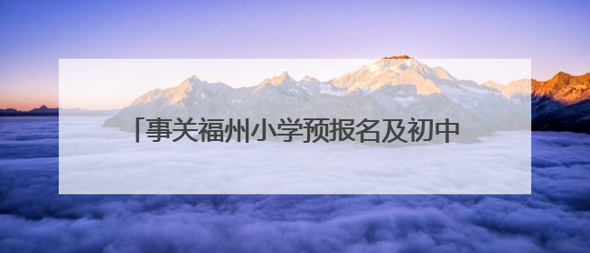 事关福州小学预报名及初中招生！家长操作指南发布→
