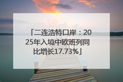 二连浩特口岸：2025年入境中欧班列同比增长17.73%