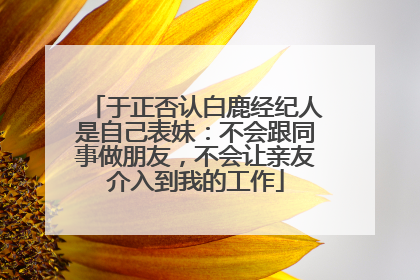 于正否认白鹿经纪人是自己表妹：不会跟同事做朋友，不会让亲友介入到我的工作