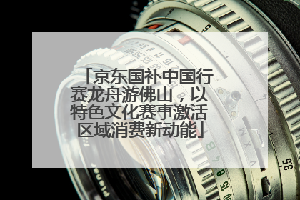 京东国补中国行赛龙舟游佛山，以特色文化赛事激活区域消费新动能