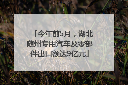 今年前5月，湖北随州专用汽车及零部件出口额达9亿元